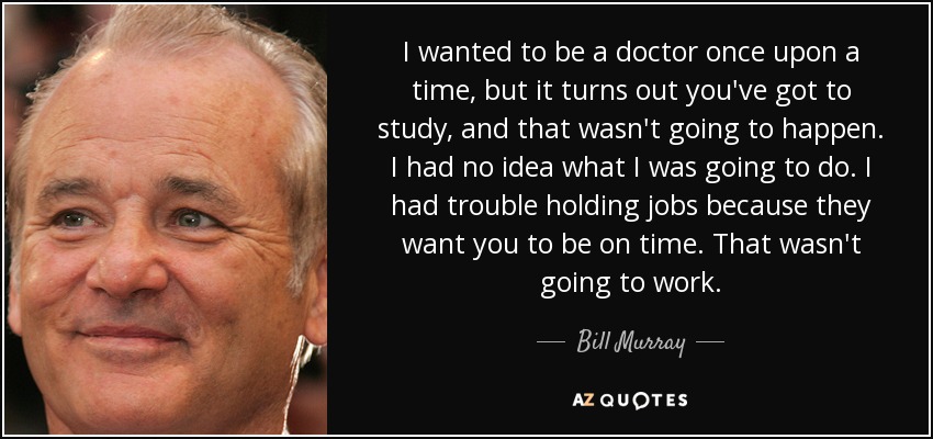 I wanted to be a doctor once upon a time, but it turns out you've got to study, and that wasn't going to happen. I had no idea what I was going to do. I had trouble holding jobs because they want you to be on time. That wasn't going to work. - Bill Murray