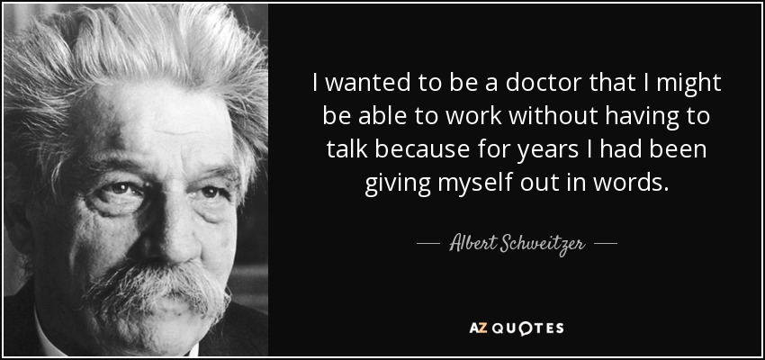 I wanted to be a doctor that I might be able to work without having to talk because for years I had been giving myself out in words. - Albert Schweitzer