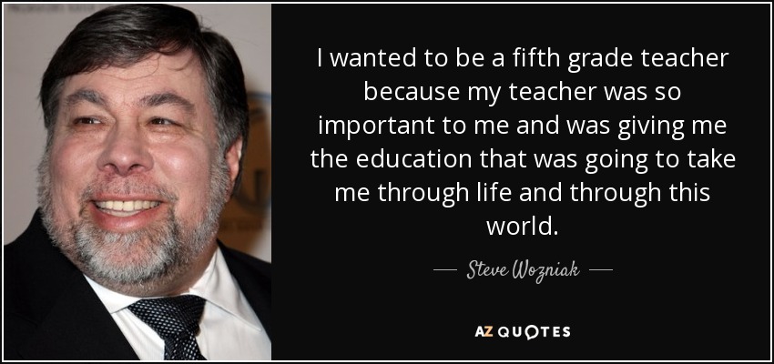 I wanted to be a fifth grade teacher because my teacher was so important to me and was giving me the education that was going to take me through life and through this world. - Steve Wozniak