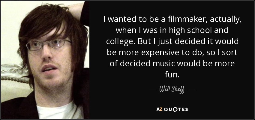 I wanted to be a filmmaker, actually, when I was in high school and college. But I just decided it would be more expensive to do, so I sort of decided music would be more fun. - Will Sheff