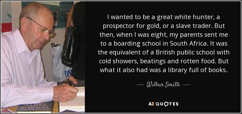 I wanted to be a great white hunter, a prospector for gold, or a slave trader. But then, when I was eight, my parents sent me to a boarding school in South Africa. It was the equivalent of a British public school with cold showers, beatings and rotten food. But what it also had was a library full of books. - Wilbur Smith