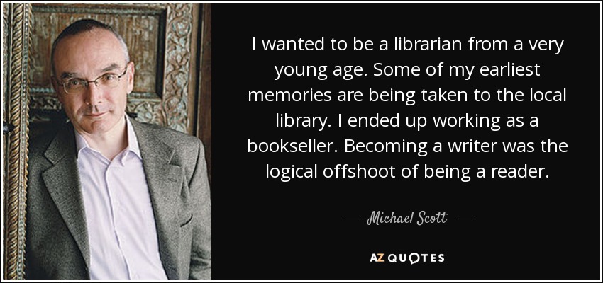 I wanted to be a librarian from a very young age. Some of my earliest memories are being taken to the local library. I ended up working as a bookseller. Becoming a writer was the logical offshoot of being a reader. - Michael Scott