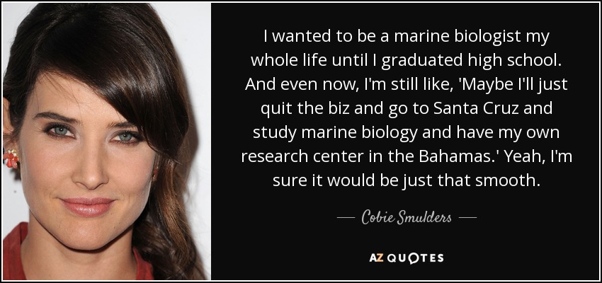 I wanted to be a marine biologist my whole life until I graduated high school. And even now, I'm still like, 'Maybe I'll just quit the biz and go to Santa Cruz and study marine biology and have my own research center in the Bahamas.' Yeah, I'm sure it would be just that smooth. - Cobie Smulders