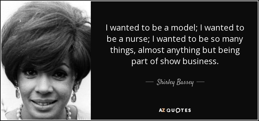 I wanted to be a model; I wanted to be a nurse; I wanted to be so many things, almost anything but being part of show business. - Shirley Bassey