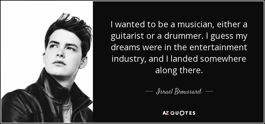 I wanted to be a musician, either a guitarist or a drummer. I guess my dreams were in the entertainment industry, and I landed somewhere along there. - Israel Broussard