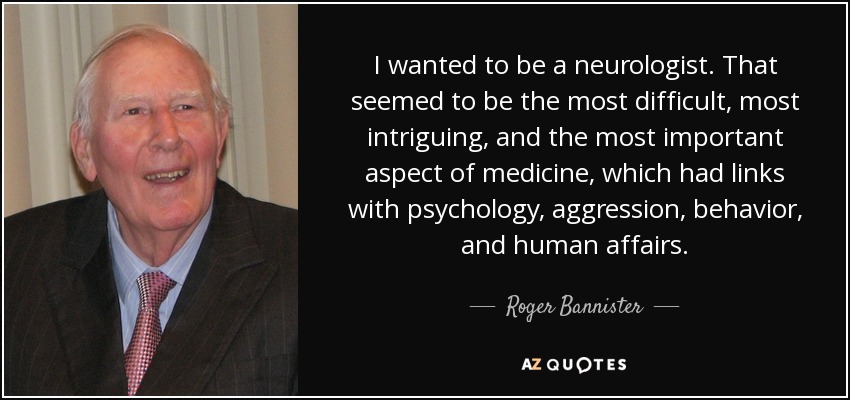 I wanted to be a neurologist. That seemed to be the most difficult, most intriguing, and the most important aspect of medicine, which had links with psychology, aggression, behavior, and human affairs. - Roger Bannister