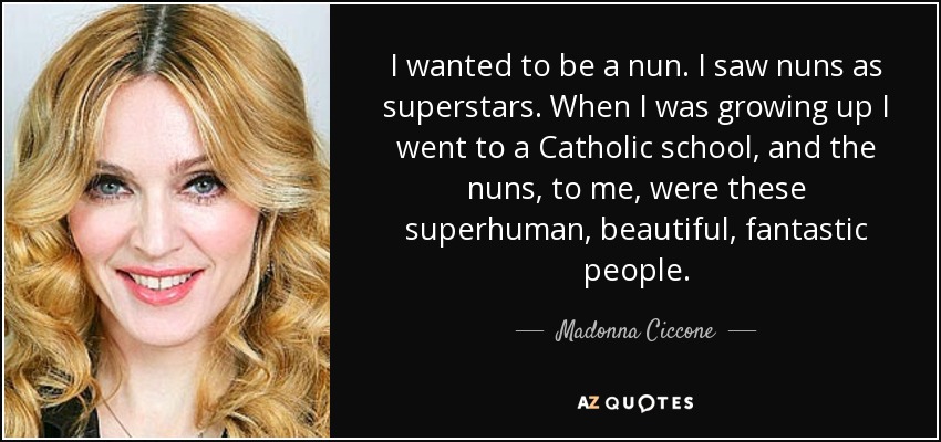 I wanted to be a nun. I saw nuns as superstars. When I was growing up I went to a Catholic school, and the nuns, to me, were these superhuman, beautiful, fantastic people. - Madonna Ciccone