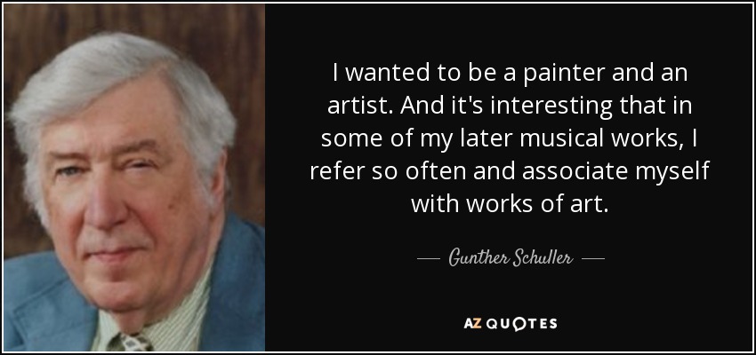 I wanted to be a painter and an artist. And it's interesting that in some of my later musical works, I refer so often and associate myself with works of art. - Gunther Schuller