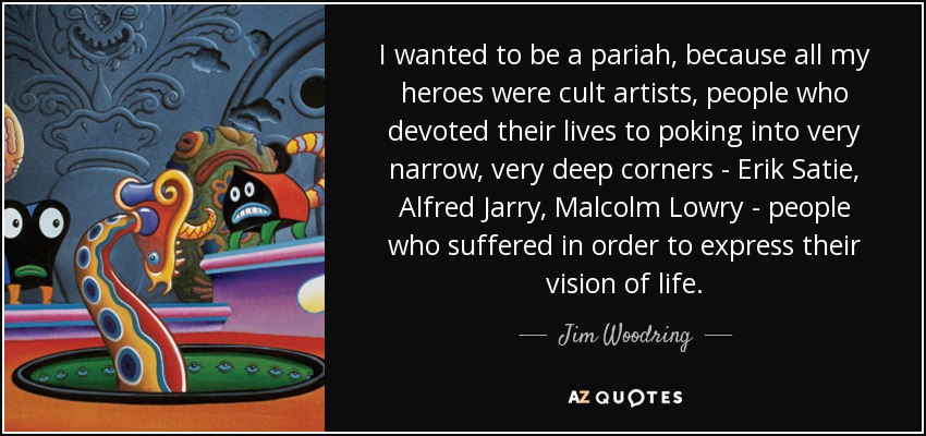 I wanted to be a pariah, because all my heroes were cult artists, people who devoted their lives to poking into very narrow, very deep corners - Erik Satie, Alfred Jarry, Malcolm Lowry - people who suffered in order to express their vision of life. - Jim Woodring