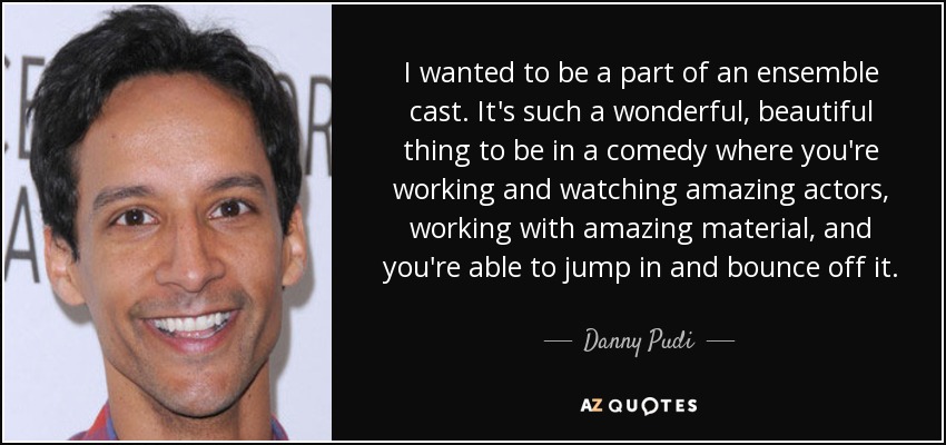 I wanted to be a part of an ensemble cast. It's such a wonderful, beautiful thing to be in a comedy where you're working and watching amazing actors, working with amazing material, and you're able to jump in and bounce off it. - Danny Pudi