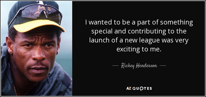 I wanted to be a part of something special and contributing to the launch of a new league was very exciting to me. - Rickey Henderson