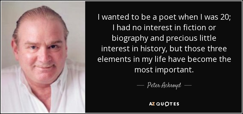 I wanted to be a poet when I was 20; I had no interest in fiction or biography and precious little interest in history, but those three elements in my life have become the most important. - Peter Ackroyd