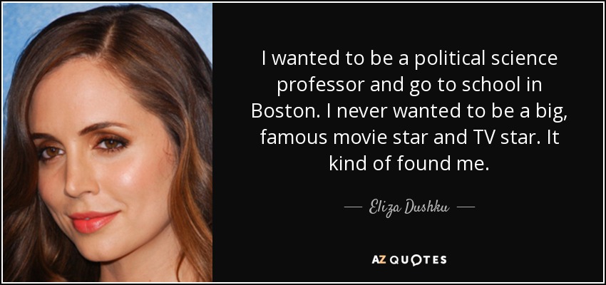 I wanted to be a political science professor and go to school in Boston. I never wanted to be a big, famous movie star and TV star. It kind of found me. - Eliza Dushku