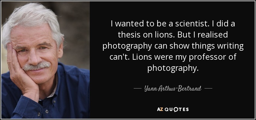 I wanted to be a scientist. I did a thesis on lions. But I realised photography can show things writing can't. Lions were my professor of photography. - Yann Arthus-Bertrand