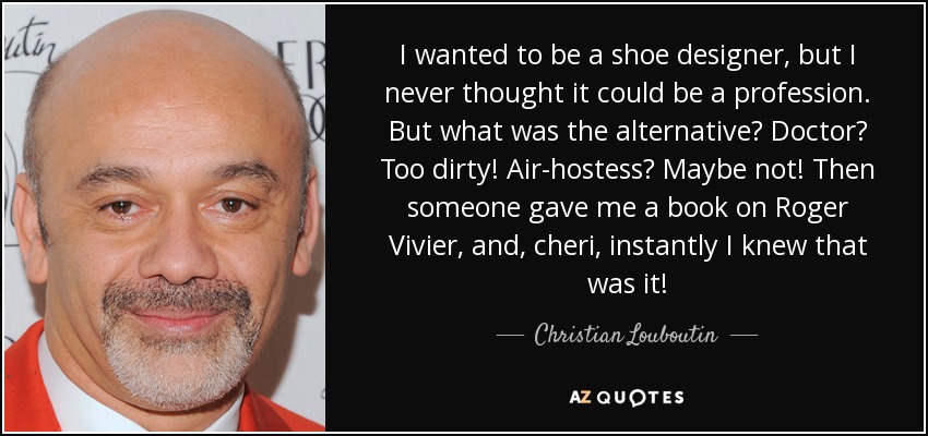 I wanted to be a shoe designer, but I never thought it could be a profession. But what was the alternative? Doctor? Too dirty! Air-hostess? Maybe not! Then someone gave me a book on Roger Vivier, and, cheri, instantly I knew that was it! - Christian Louboutin