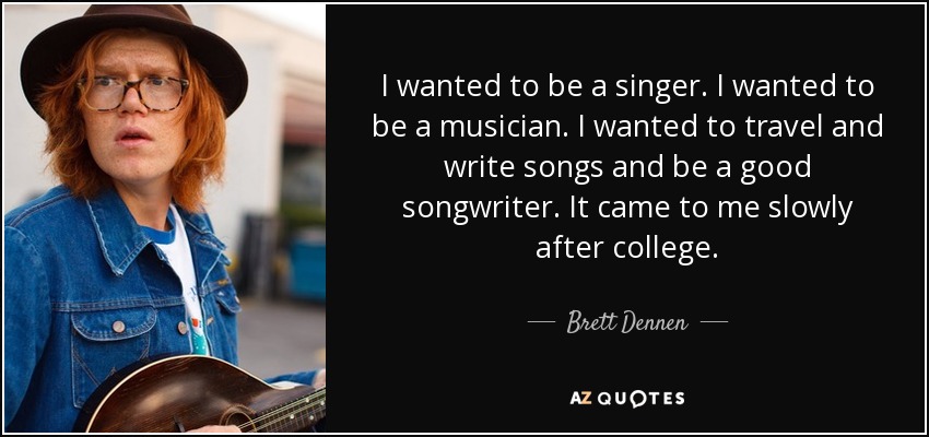 I wanted to be a singer. I wanted to be a musician. I wanted to travel and write songs and be a good songwriter. It came to me slowly after college. - Brett Dennen
