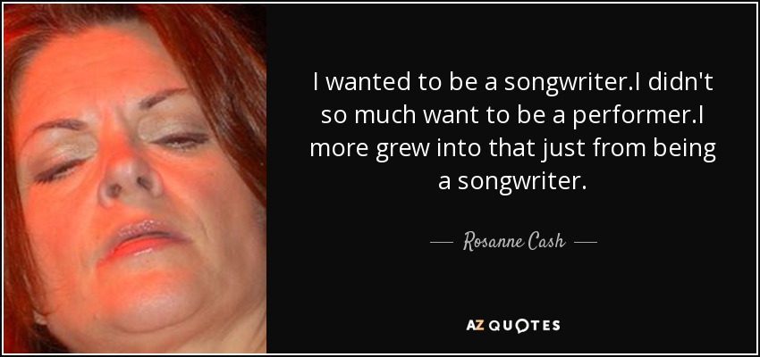 I wanted to be a songwriter.I didn't so much want to be a performer.I more grew into that just from being a songwriter. - Rosanne Cash