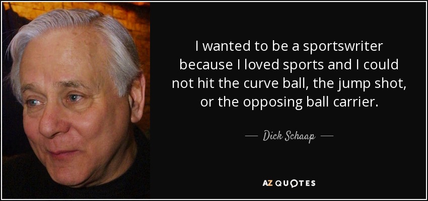 I wanted to be a sportswriter because I loved sports and I could not hit the curve ball, the jump shot, or the opposing ball carrier. - Dick Schaap