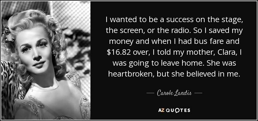 I wanted to be a success on the stage, the screen, or the radio. So I saved my money and when I had bus fare and $16.82 over, I told my mother, Clara, I was going to leave home. She was heartbroken, but she believed in me. - Carole Landis