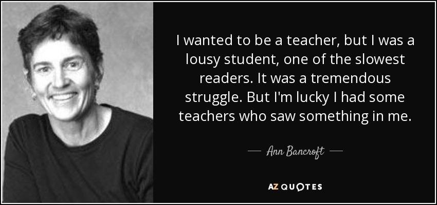 I wanted to be a teacher, but I was a lousy student, one of the slowest readers. It was a tremendous struggle. But I'm lucky I had some teachers who saw something in me. - Ann Bancroft