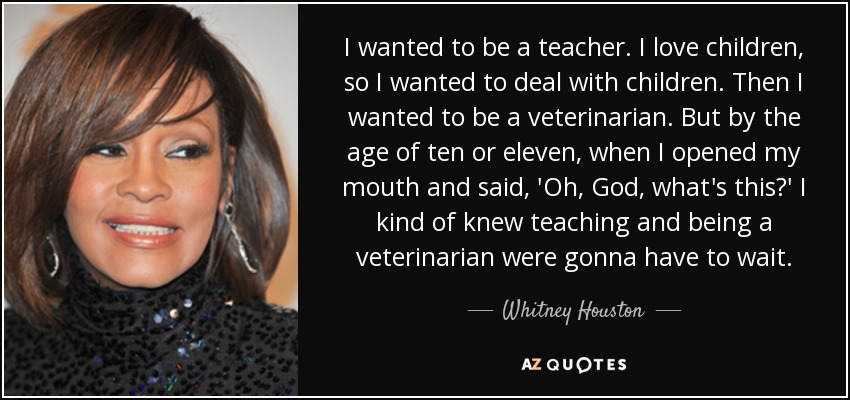 I wanted to be a teacher. I love children, so I wanted to deal with children. Then I wanted to be a veterinarian. But by the age of ten or eleven, when I opened my mouth and said, 'Oh, God, what's this?' I kind of knew teaching and being a veterinarian were gonna have to wait. - Whitney Houston