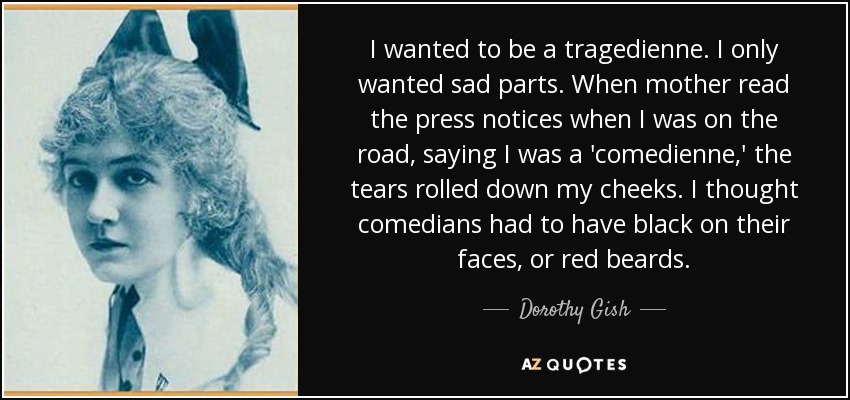 I wanted to be a tragedienne. I only wanted sad parts. When mother read the press notices when I was on the road, saying I was a 'comedienne,' the tears rolled down my cheeks. I thought comedians had to have black on their faces, or red beards. - Dorothy Gish