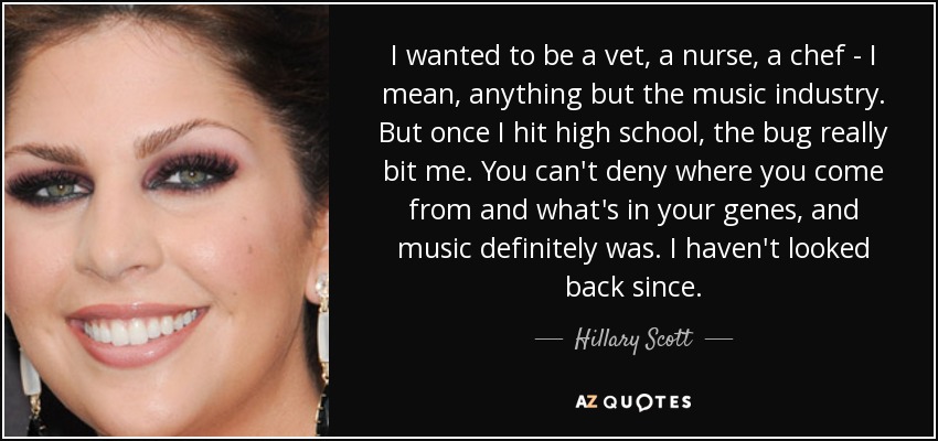 I wanted to be a vet, a nurse, a chef - I mean, anything but the music industry. But once I hit high school, the bug really bit me. You can't deny where you come from and what's in your genes, and music definitely was. I haven't looked back since. - Hillary Scott