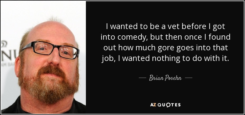 I wanted to be a vet before I got into comedy, but then once I found out how much gore goes into that job, I wanted nothing to do with it. - Brian Posehn