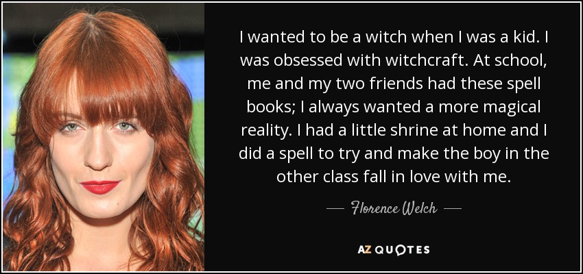 I wanted to be a witch when I was a kid. I was obsessed with witchcraft. At school, me and my two friends had these spell books; I always wanted a more magical reality. I had a little shrine at home and I did a spell to try and make the boy in the other class fall in love with me. - Florence Welch