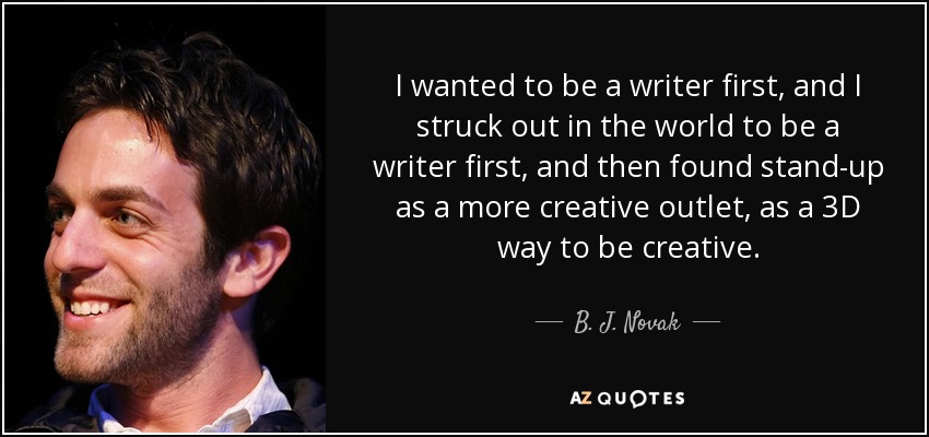 I wanted to be a writer first, and I struck out in the world to be a writer first, and then found stand-up as a more creative outlet, as a 3D way to be creative. - B. J. Novak