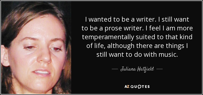 I wanted to be a writer. I still want to be a prose writer. I feel I am more temperamentally suited to that kind of life, although there are things I still want to do with music. - Juliana Hatfield