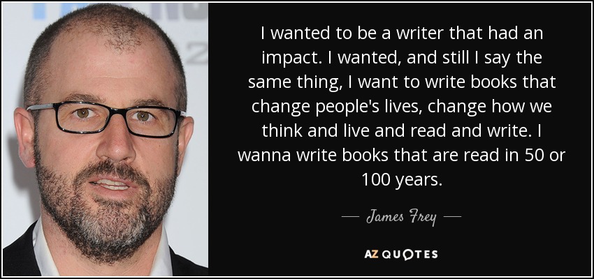 I wanted to be a writer that had an impact. I wanted, and still I say the same thing, I want to write books that change people's lives, change how we think and live and read and write. I wanna write books that are read in 50 or 100 years. - James Frey