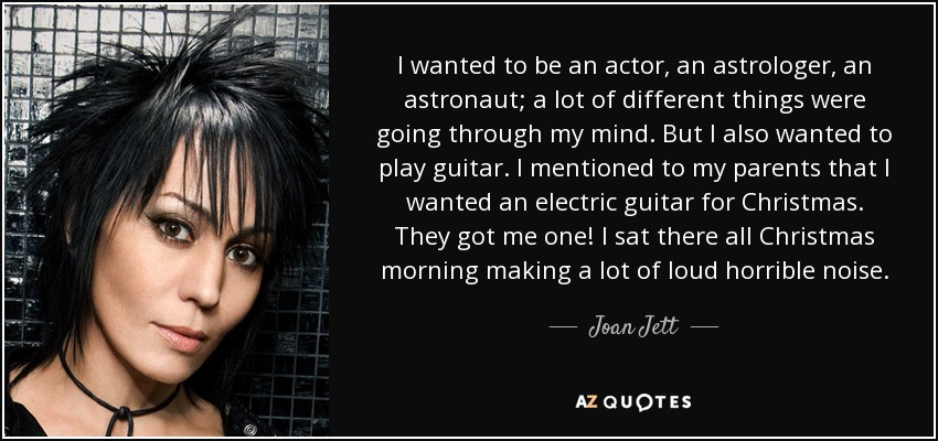 I wanted to be an actor, an astrologer, an astronaut; a lot of different things were going through my mind. But I also wanted to play guitar. I mentioned to my parents that I wanted an electric guitar for Christmas. They got me one! I sat there all Christmas morning making a lot of loud horrible noise. - Joan Jett