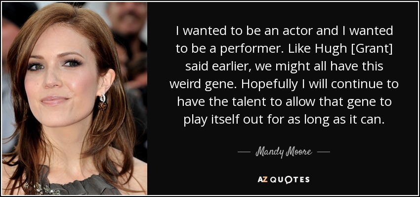 I wanted to be an actor and I wanted to be a performer. Like Hugh [Grant] said earlier, we might all have this weird gene. Hopefully I will continue to have the talent to allow that gene to play itself out for as long as it can. - Mandy Moore