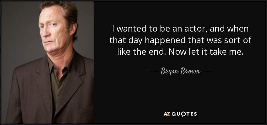 I wanted to be an actor, and when that day happened that was sort of like the end. Now let it take me. - Bryan Brown