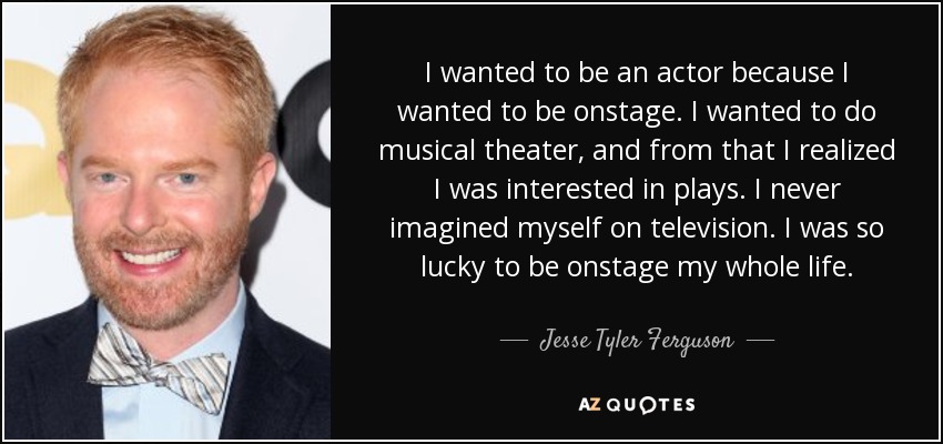 I wanted to be an actor because I wanted to be onstage. I wanted to do musical theater, and from that I realized I was interested in plays. I never imagined myself on television. I was so lucky to be onstage my whole life. - Jesse Tyler Ferguson