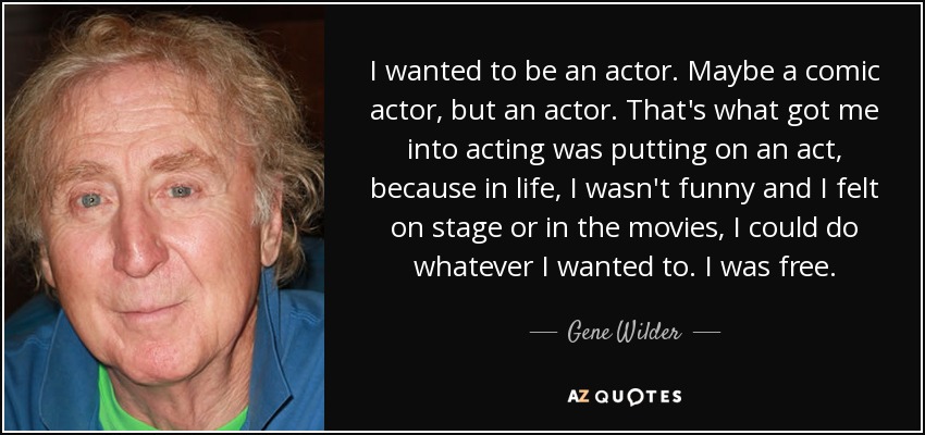 I wanted to be an actor. Maybe a comic actor, but an actor. That's what got me into acting was putting on an act, because in life, I wasn't funny and I felt on stage or in the movies, I could do whatever I wanted to. I was free. - Gene Wilder