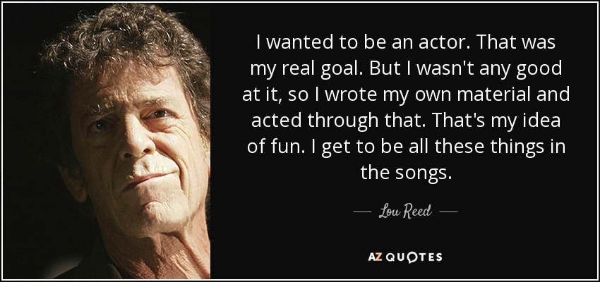 I wanted to be an actor. That was my real goal. But I wasn't any good at it, so I wrote my own material and acted through that. That's my idea of fun. I get to be all these things in the songs. - Lou Reed