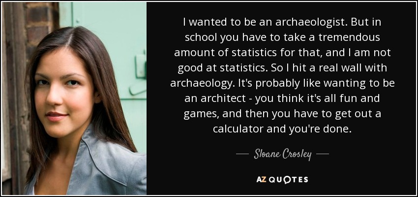 I wanted to be an archaeologist. But in school you have to take a tremendous amount of statistics for that, and I am not good at statistics. So I hit a real wall with archaeology. It's probably like wanting to be an architect - you think it's all fun and games, and then you have to get out a calculator and you're done. - Sloane Crosley