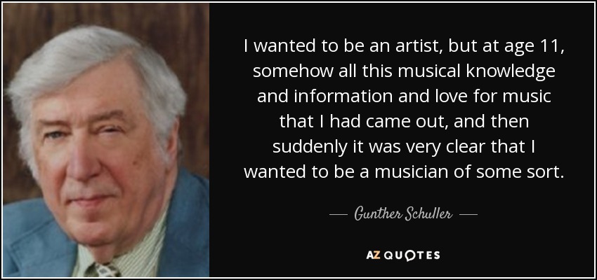 I wanted to be an artist, but at age 11, somehow all this musical knowledge and information and love for music that I had came out, and then suddenly it was very clear that I wanted to be a musician of some sort. - Gunther Schuller