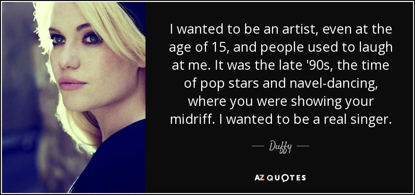 I wanted to be an artist, even at the age of 15, and people used to laugh at me. It was the late '90s, the time of pop stars and navel-dancing, where you were showing your midriff. I wanted to be a real singer. - Duffy