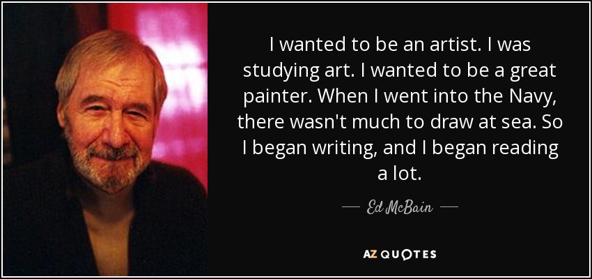 I wanted to be an artist. I was studying art. I wanted to be a great painter. When I went into the Navy, there wasn't much to draw at sea. So I began writing, and I began reading a lot. - Ed McBain