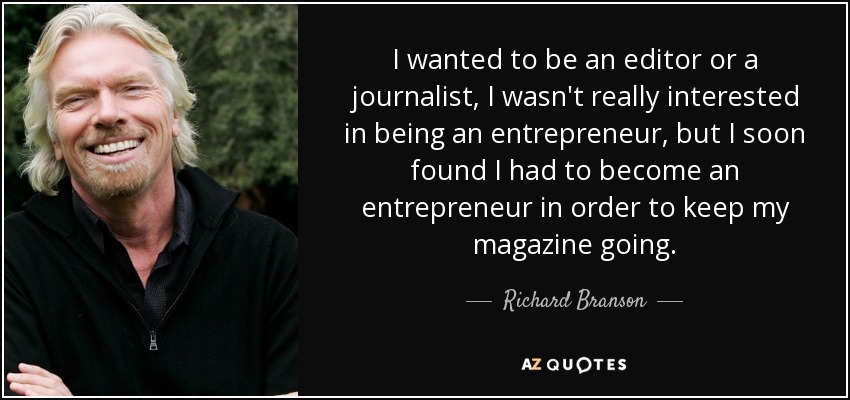 I wanted to be an editor or a journalist, I wasn't really interested in being an entrepreneur, but I soon found I had to become an entrepreneur in order to keep my magazine going. - Richard Branson