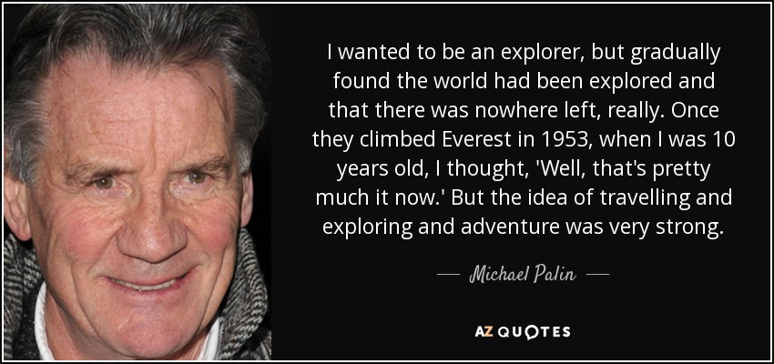 I wanted to be an explorer, but gradually found the world had been explored and that there was nowhere left, really. Once they climbed Everest in 1953, when I was 10 years old, I thought, 'Well, that's pretty much it now.' But the idea of travelling and exploring and adventure was very strong. - Michael Palin