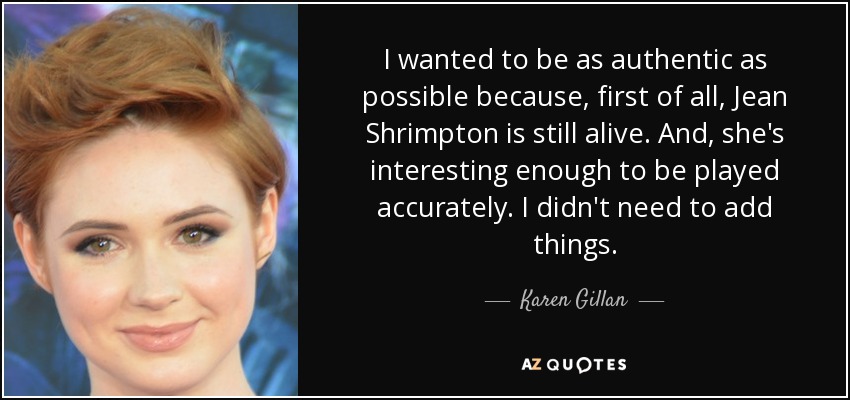 I wanted to be as authentic as possible because, first of all, Jean Shrimpton is still alive. And, she's interesting enough to be played accurately. I didn't need to add things. - Karen Gillan