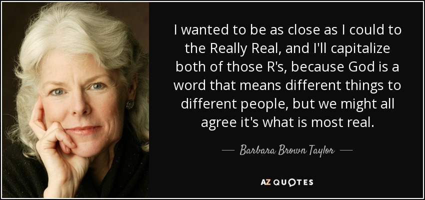 I wanted to be as close as I could to the Really Real, and I'll capitalize both of those R's, because God is a word that means different things to different people, but we might all agree it's what is most real. - Barbara Brown Taylor