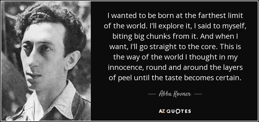I wanted to be born at the farthest limit of the world. I'll explore it, I said to myself, biting big chunks from it. And when I want, I'll go straight to the core. This is the way of the world I thought in my innocence, round and around the layers of peel until the taste becomes certain. - Abba Kovner