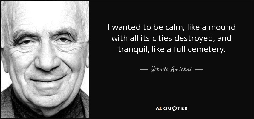I wanted to be calm, like a mound with all its cities destroyed, and tranquil, like a full cemetery. - Yehuda Amichai