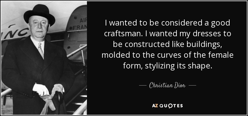I wanted to be considered a good craftsman. I wanted my dresses to be constructed like buildings, molded to the curves of the female form, stylizing its shape. - Christian Dior