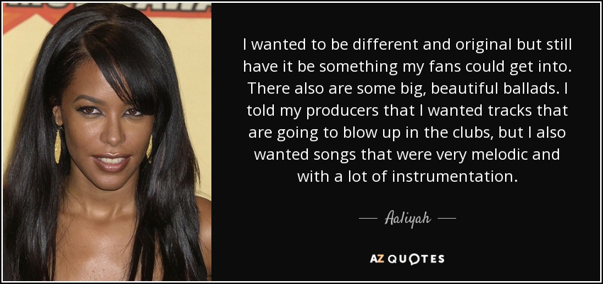 I wanted to be different and original but still have it be something my fans could get into. There also are some big, beautiful ballads. I told my producers that I wanted tracks that are going to blow up in the clubs, but I also wanted songs that were very melodic and with a lot of instrumentation. - Aaliyah
